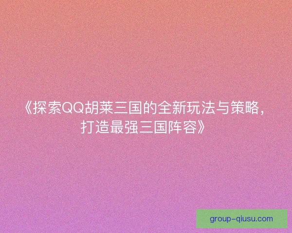《探索QQ胡莱三国的全新玩法与策略，打造最强三国阵容》