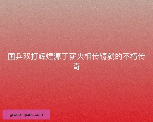国乒双打辉煌源于薪火相传铸就的不朽传奇