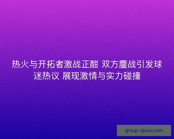 热火与开拓者激战正酣 双方鏖战引发球迷热议 展现激情与实力碰撞
